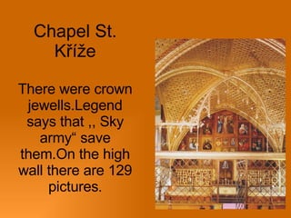 Chapel St. Kříže There were crown jewells.Legend says that ,, Sky army“ save them.On the high wall there are 129 pictures . 