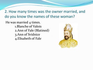 2. How many times was the owner married, and
do you know the names of these woman?
He was married 4 times.
     1.Blanche of Valois
     2.Ann of Fale (Blatined)
     3.Ann of Svidnice
     4.Elisabeth of Fale
 