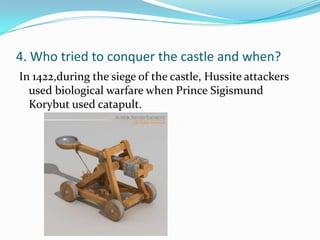 4. Who tried to conquer the castle and when?
In 1422,during the siege of the castle, Hussite attackers
  used biological warfare when Prince Sigismund
  Korybut used catapult.
 
