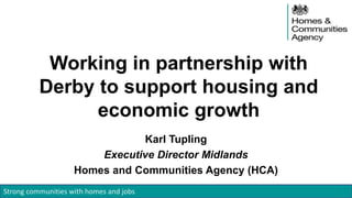 Strong communities with homes and jobs
Working in partnership with
Derby to support housing and
economic growth
Karl Tupling
Executive Director Midlands
Homes and Communities Agency (HCA)
 