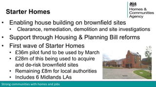 Strong communities with homes and jobs
Starter Homes
• Enabling house building on brownfield sites
• Clearance, remediation, demolition and site investigations
• Support through Housing & Planning Bill reforms
• First wave of Starter Homes
• £36m pilot fund to be used by March
• £28m of this being used to acquire
and de-risk brownfield sites
• Remaining £8m for local authorities
• Includes 6 Midlands LAs
 