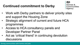 Strong communities with homes and jobs
Continued commitment to Derby
• Work with Derby partners to deliver priority sites
and support the Housing Zone
• Strategic alignment of current and future HCA
programmes
• Access to HCA consultancy panels and
Developer Partner Panel
• Act as ‘critical friend’ in continuing devolution
discussions
 