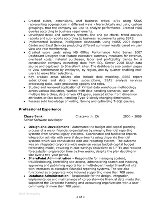 Possess solid knowledge of writing, tuning and optimizing T-SQL queries.Professional Experience<br />Chase BankChatsworth, CA2000 – 2009<br />Senior Software Developer<br />Design and Development - Automated the budget and capital planning process of a major financial organization by merging financial reporting systems from several legacy systems.  Coordinated and facilitated reports integration activity with several departments using disparate financial systems which was consolidated into one reporting system.  The outcome was an integrated corporate-wide expense versus budget-capital budget forecasting model, resulting in cost savings equivalent to 6 FTEs and reduced forecast/plan preparation time by two weeks, despite the plan doubling in size over a two-year period.