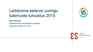 Leibkonna eelarve uuringu
tulemuste tutvustus 2015
Karl Viilmann
Statistikaameti juhtivstatistik-metoodik
Pressikonverents 10.10.16
 