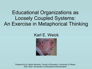 Educational Organizations as  Loosely Coupled Systems:  An Exercise in Metaphorical Thinking Karl E. Weick Prepared by Dr. Martin Barlosky, Faculty of Education, University of Ottawa EDU 5263: Introduction to Educational Administration 