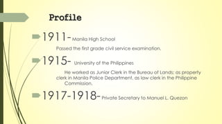 Profile 
1911- Manila High School 
Passed the first grade civil service examination. 
1915- University of the Philippines 
He worked as Junior Clerk in the Bureau of Lands; as property 
clerk in Manila Police Department, as law clerk in the Philippine 
Commission. 
1917-1918- Private Secretary to Manuel L. Quezon 
 