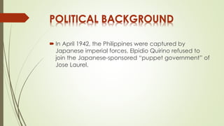 POLITICAL BACKGROUND 
 In April 1942, the Philippines were captured by 
Japanese imperial forces. Elpidio Quirino refused to 
join the Japanese-sponsored “puppet government” of 
Jose Laurel. 
 