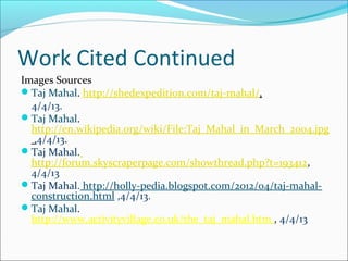 Work Cited Continued
Images Sources
Taj Mahal. http://shedexpedition.com/taj-mahal/,
4/4/13.
Taj Mahal.
http://en.wikipedia.org/wiki/File:Taj_Mahal_in_March_2004.jpg
,4/4/13.
Taj Mahal.
http://forum.skyscraperpage.com/showthread.php?t=193412,
4/4/13
Taj Mahal. http://holly-pedia.blogspot.com/2012/04/taj-mahal-
construction.html ,4/4/13.
Taj Mahal.
http://www.activityvillage.co.uk/the_taj_mahal.htm , 4/4/13
 