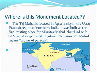Where is this Monument Located??
 The Taj Mahal is located in Agra, a city in the Uttar
Pradesh region of northern India. It was built as the
final resting place for Mumtaz Mahal, the third wife
of Mughal emperor Shah Jahan. The name Taj Mahal
means “crown of palaces”.

 