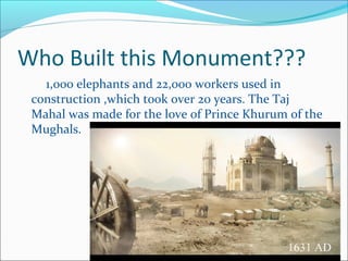 Who Built this Monument???
1,000 elephants and 22,000 workers used in
construction ,which took over 20 years. The Taj
Mahal was made for the love of Prince Khurum of the
Mughals.
 