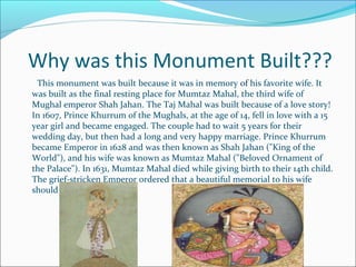 Why was this Monument Built???
This monument was built because it was in memory of his favorite wife. It
was built as the final resting place for Mumtaz Mahal, the third wife of
Mughal emperor Shah Jahan. The Taj Mahal was built because of a love story!
In 1607, Prince Khurrum of the Mughals, at the age of 14, fell in love with a 15
year girl and became engaged. The couple had to wait 5 years for their
wedding day, but then had a long and very happy marriage. Prince Khurrum
became Emperor in 1628 and was then known as Shah Jahan ("King of the
World"), and his wife was known as Mumtaz Mahal ("Beloved Ornament of
the Palace"). In 1631, Mumtaz Mahal died while giving birth to their 14th child.
The grief-stricken Emperor ordered that a beautiful memorial to his wife
should be built.
 