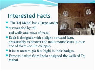 Interested Facts
 The Taj Mahal has a large garden
surrounded by tall
red walls and rows of trees.
Each is designed with a slight outward lean,
presumably to protect the main mausoleum in case
one of them should collapse.
It is 121 meters(561 feet high) is their badges.
Famous Artists from India designed the walls of Taj
Mahal.
 