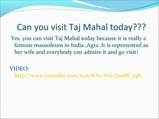 Can you visit Taj Mahal today???
Yes, you can visit Taj Mahal today because it is really a
famous mausoleum in India ,Agra .It is represented as
her wife and everybody can admire it and go visit!
VIDEO:
http://www.youtube.com/watch?v=Wk-Zm8B_a38
 