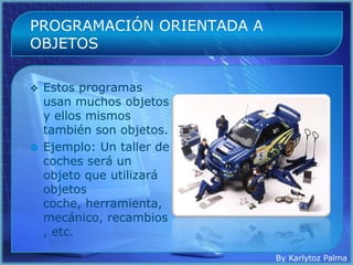 PROGRAMACIÓN ORIENTADA A
OBJETOS

   Estos programas
    usan muchos objetos
    y ellos mismos
    también son objetos.
   Ejemplo: Un taller de
    coches será un
    objeto que utilizará
    objetos
    coche, herramienta,
    mecánico, recambios
    , etc.

                            By Karlytoz Palma
 