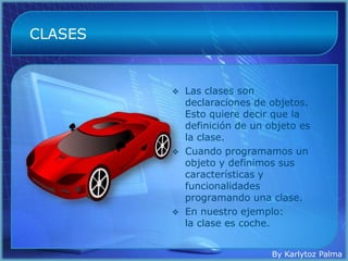 CLASES


            Las clases son
             declaraciones de objetos.
             Esto quiere decir que la
             definición de un objeto es
             la clase.
            Cuando programamos un
             objeto y definimos sus
             características y
             funcionalidades
             programando una clase.
            En nuestro ejemplo:
             la clase es coche.


                               By Karlytoz Palma
 