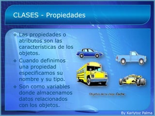 CLASES - Propiedades

 Las propiedades o
  atributos son las
  características de los
  objetos.
 Cuando definimos
  una propiedad
  especificamos su
  nombre y su tipo.
 Son como variables
  donde almacenamos
  datos relacionados
  con los objetos.
                           By Karlytoz Palma
 