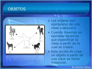 OBJETOS

           Los objetos son
            ejemplares de una
            clase cualquiera.
           Cuando creamos un
            ejemplar tenemos
            que especificar la
            clase a partir de la
            cual se creará.
           Esta acción de crear
            un objeto a partir de
            una clase se llama
            instanciar.
                         By Karlytoz Palma
 