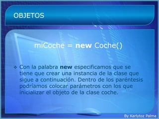 OBJETOS



         miCoche = new Coche()

   Con la palabra new especificamos que se
    tiene que crear una instancia de la clase que
    sigue a continuación. Dentro de los paréntesis
    podríamos colocar parámetros con los que
    inicializar el objeto de la clase coche.



                                           By Karlytoz Palma
 