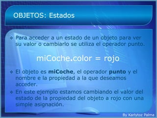OBJETOS: Estados


   Para acceder a un estado de un objeto para ver
    su valor o cambiarlo se utiliza el operador punto.

            miCoche.color = rojo
   El objeto es miCoche, el operador punto y el
    nombre e la propiedad a la que deseamos
    acceder.
   En este ejemplo estamos cambiando el valor del
    estado de la propiedad del objeto a rojo con una
    simple asignación.
                                             By Karlytoz Palma
 