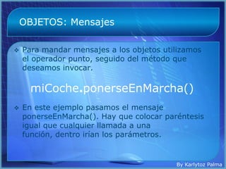 OBJETOS: Mensajes

   Para mandar mensajes a los objetos utilizamos
    el operador punto, seguido del método que
    deseamos invocar.

      miCoche.ponerseEnMarcha()
   En este ejemplo pasamos el mensaje
    ponerseEnMarcha(). Hay que colocar paréntesis
    igual que cualquier llamada a una
    función, dentro irían los parámetros.


                                          By Karlytoz Palma
 