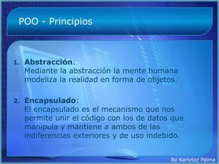 POO - Principios



1.   Abstracción:
     Mediante la abstracción la mente humana
     modeliza la realidad en forma de objetos.

2.   Encapsulado:
     El encapsulado es el mecanismo que nos
     permite unir el código con los de datos que
     manipula y mantiene a ambos de las
     indiferencias exteriores y de uso indebido.


                                            By Karlytoz Palma
 