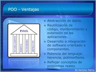 POO - Ventajas

                  Abstracción de datos.
                  Reutilización de
                   código, mantenimiento y
                   extensión de las
                   aplicaciones.
                  Desarrollo e integración
                   de software orientado a
                   componentes.
                  Potencia del lenguaje:
                   herencia, polimorfismo.
                  Reflejar conceptos de
                   problemas reales.
                                   By Karlytoz Palma
 
