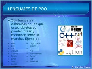 LENGUAJES DE POO

   Son lenguajes
    dinámicos en los que
    estos objetos se
    pueden crear y
    modificar sobre la
    marcha. Ejemplo:
   Ada          Objective-C
   C++          Ocaml
   C#           Oz
   VB.NET       PHP
   Clarion      PowerBuilder
   Delphi       Python
   Eiffel       Ruby
   Java         Smalltalk.
   Lexico
                                 By Karlytoz Palma
 