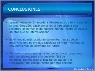 CONCLUSIONES


   La programación Orientada a Objetos es otra forma de ver
    la programación, basándonos en la perspectiva que
    tenemos los humanos de nuestro mundo, hecho en base a
    objetos que se interrelacionan.

   Es el modelo más usado actualmente, hasta que se
    desarrolle uno nuevo que satisfaga de mejor manera los
    requerimientos de software del futuro.

   Con este nuevo paradigma se pueden hacer programas
    más complejos, pero a la vez más fácil de
    entender, permitiendo el trabajo en equipo y la
    reutilización del código, hecho por otra persona.

                                                  By Karlytoz Palma
 