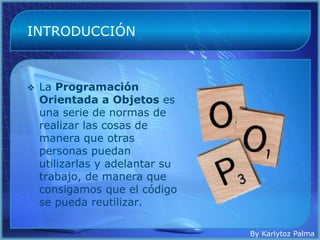 INTRODUCCIÓN



   La Programación
    Orientada a Objetos es
    una serie de normas de
    realizar las cosas de
    manera que otras
    personas puedan
    utilizarlas y adelantar su
    trabajo, de manera que
    consigamos que el código
    se pueda reutilizar.

                                 By Karlytoz Palma
 