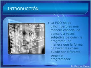 INTRODUCCIÓN


                  La POO no es
                   difícil, pero es una
                   manera especial de
                   pensar, a veces
                   subjetiva de quien la
                   programa, de
                   manera que la forma
                   de hacer las cosas
                   puede ser diferente
                   según el
                   programador.

                                By Karlytoz Palma
 