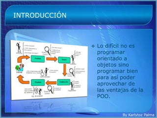INTRODUCCIÓN



                  Lo difícil no es
                   programar
                   orientado a
                   objetos sino
                   programar bien
                   para así poder
                   aprovechar de
                   las ventajas de la
                   POO.


                            By Karlytoz Palma
 