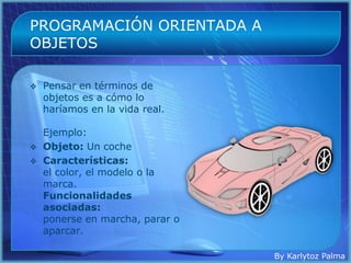 PROGRAMACIÓN ORIENTADA A
OBJETOS

   Pensar en términos de
    objetos es a cómo lo
    haríamos en la vida real.

    Ejemplo:
   Objeto: Un coche
   Características:
    el color, el modelo o la
    marca.
    Funcionalidades
    asociadas:
    ponerse en marcha, parar o
    aparcar.

                                 By Karlytoz Palma
 