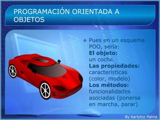PROGRAMACIÓN ORIENTADA A
OBJETOS


                  Pues en un esquema
                   POO, sería:
                   El objeto:
                   un coche.
                   Las propiedades:
                   características
                   (color, modelo)
                   Los métodos:
                   funcionalidades
                   asociadas (ponerse
                   en marcha, parar)

                              By Karlytoz Palma
 