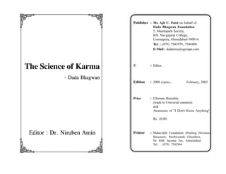 q                      r       Publisher : Mr. Ajit C. Patel on behalf of
                                            Dada Bhagwan Foundation
                                            5, Mamtapark Society,
                                            B/h. Navgujarat College,
                                            Usmanpura, Ahmedabad-380014.
                                            Tel. : (079) 7543979, 7540408
                                            E-Mail : dadaniru@egroups.com




The Science of Karma           ©          : Editor.


              - Dada Bhagwan
                               Edition    : 2000 copies,           February, 2003



                               Price      : Ultimate Humality
                                            (leads to Universal oneness)
                                            and
                                            Awareness of "I Don't Know Anything"

                                            Rs. 20.00



 Editor : Dr. Niruben Amin     Printer    : Mahavideh Foundation (Printing Division),
                                            Basement, Parshwanath Chambers,


s                      t
                                            Nr. RBI, Income Tax, Ahmedabad.
                                            Tel. : (079) 7542964
 