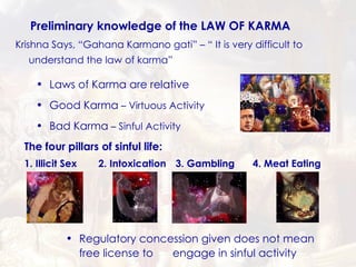 Preliminary knowledge of the LAW OF KARMA Good Karma  – Virtuous Activity Regulatory concession given does not mean free license to  engage in sinful activity Bad Karma  – Sinful Activity Laws of Karma are relative The four pillars of sinful life: 1. Illicit Sex 2. Intoxication 3. Gambling 4. Meat Eating Krishna Says, “Gahana Karmano gati” – “ It is very difficult to understand the law of karma” 