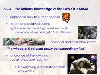 Contd…   Preliminary knowledge of the LAW OF KARMA Applicable only to human species Instant and delayed Karma eg. Sow a mustard seed & get a fruit in a month   sow a coconut seed and get a fruit in 20 years Individual and collective karma Ignorance of the law is no cause to escape reaction If everything is predestined then why work ? “ The wheels of God grind slowly but exceedingly fine” 