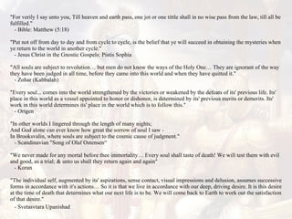 "For verily I say unto you, Till heaven and earth pass, one jot or one tittle shall in no wise pass from the law, till all be fulfilled."    - Bible: Matthew (5:18)  "Put not off from day to day and from cycle to cycle, is the belief that ye will succeed in obtaining the mysteries when ye return to the world in another cycle."    - Jesus Christ in the Gnostic Gospels: Pistis Sophia "All souls are subject to revolution… but men do not know the ways of the Holy One… They are ignorant of the way they have been judged in all time, before they came into this world and when they have quitted it."    - Zohar (Kabbalah)  "Every soul... comes into the world strengthened by the victories or weakened by the defeats of its' previous life. Its' place in this world as a vessel appointed to honor or dishonor, is determined by its' previous merits or demerits. Its' work in this world determines its' place in the world which is to follow this."    - Origen "In other worlds I lingered through the length of many nights; And God alone can ever know how great the sorrow of soul I saw - In Brooksvalin, where souls are subject to the cosmic cause of judgment."    - Scandinavian "Song of Olaf Ostensen“ "We never made for any mortal before thee immortality… Every soul shall taste of death! We will test them with evil and good, as a trial; & unto us shall they return again and again"    - Koran  "The individual self, augmented by its' aspirations, sense contact, visual impressions and delusion, assumes successive forms in accordance with it's actions… So it is that we live in accordance with our deep, driving desire. It is this desire at the time of death that determines what our next life is to be. We will come back to Earth to work out the satisfaction of that desire."    - Svetasvtara Upanishad   