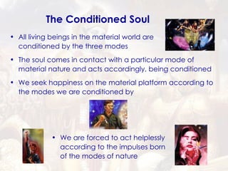 All living beings in the material world are conditioned by the three modes  The soul comes in contact with a particular mode of material nature and acts accordingly, being conditioned The Conditioned Soul We seek happiness on the material platform according to the modes we are conditioned by We are forced to act helplessly according to the impulses born of the modes of nature 