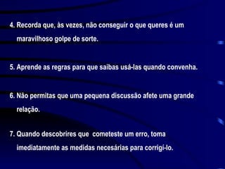 4. Recorda que, às vezes, não conseguir o que queres é um maravilhoso golpe de sorte. 5. Aprende as regras para que saibas usá-las quando convenha. 6. Não permitas que uma pequena discussão afete uma grande relação. 7. Quando descobrires que  cometeste um erro, toma imediatamente as medidas necesárias para corrigí-lo. 