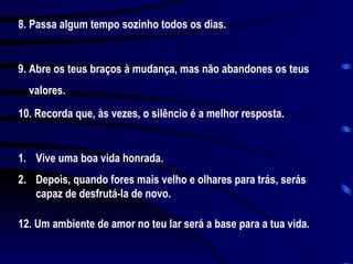 8. Passa algum tempo sozinho todos os dias. 9. Abre os teus braços à mudança, mas não abandones os teus valores. 10. Recorda que, às vezes, o silêncio é a melhor resposta. Vive uma boa vida honrada.  Depois, quando fores mais velho e olhares para trás, serás capaz de desfrutá-la de novo. 12. Um ambiente de amor no teu lar será a base para a tua vida.  