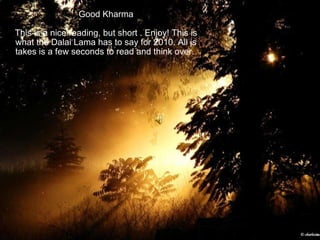 Good Kharma This is a nice reading, but short . Enjoy! This is what the Dalai Lama has to say for 2010. All is takes is a few seconds to read and think over.  
