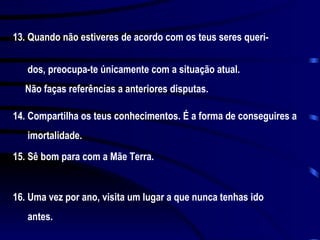 13. Quando não estiveres de acordo com os teus seres queri-  dos, preocupa-te únicamente com a situação atual.  Não faças referências a anteriores disputas. 14. Compartilha os teus conhecimentos. É a forma de conseguires a  imortalidade. 15. Sê bom para com a Mãe Terra. 16. Uma vez por ano, visita um lugar a que nunca tenhas ido  antes. 