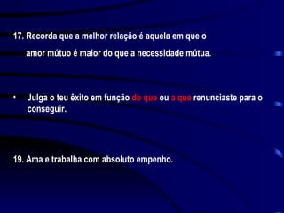 17. Recorda que a melhor relação é aquela em que o amor mútuo é maior do que a necessidade mútua. Julga o teu êxito em função  do que  ou  a que  renunciaste para o conseguir. 19. Ama e trabalha com absoluto empenho. 