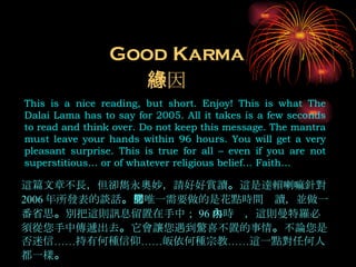 Good Karma This is a nice reading, but short. Enjoy! This is what The Dalai Lama has to say for 2005. All it takes is a few seconds to read and think over. Do not keep this message. The mantra must leave your hands within 96 hours. You will get a very pleasant surprise. This is true for all – even if you are not superstitious… or of whatever religious belief… Faith… 善因緣 這篇文章不長，但卻雋永奧妙，請好好賞讀 。 這是達賴喇嘛針對 2006 年所發表的談話 。 您唯一需要做的是花點時間閱讀，並做一番省思 。 別把這則訊息留置在手中； 96 小時內，這則曼特羅必須從您手中傳遞出去 。 它會讓您遇到驚喜不置的事情 。 不論您是否迷信……持有何種信仰……皈依何種宗教……這一點對任何人都一樣 。 