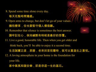 8. Spend some time alone every day. 9. Open arms to change, but don’t let go of your values. 10. Remember that silence is sometimes the best answer. 11. Live a good, honorable life. Then when you get older and think back, you’ll  be able to enjoy it a second time. 12. A loving atmosphere in your home is the foundation for your life.  每天花點時間獨處 。 擁抱變革，但也要堅守個人價值觀 。 請牢記在心，保持緘默有時候是最好的答覆 。 生活誠實正直．那麼，老來回首前塵時，就可以重溫生之喜悅 。 家中氣氛和諧安樂，即是您這一生的基石 。 