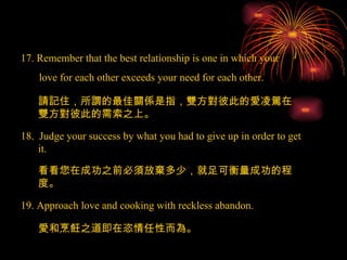 17. Remember that the best relationship is one in which your love for each other exceeds your need for each other. 18.  Judge your success by what you had to give up in order to get it. 19. Approach love and cooking with reckless abandon. 請記住，所謂的最佳關係是指，雙方對彼此的愛凌駕在雙方對彼此的需索之上。 看看您在成功之前必須放棄多少，就足可衡量成功的程度。 愛和烹飪之道即在恣情任性而為。 