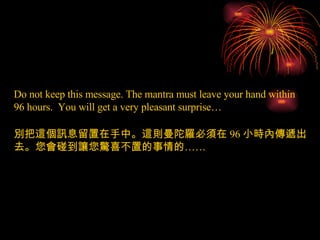 Do not keep this message. The mantra must leave your hand within 96 hours.  You will get a very pleasant surprise… 別把這個訊息留置在手中。這則曼陀羅必須在 96 小時內傳遞出去。您會碰到讓您驚喜不置的事情的…… 