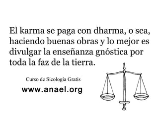 El karma se paga con dharma, o sea,
haciendo buenas obras y lo mejor es
divulgar la enseñanza gnóstica por
toda la faz de la tierra.
    Curso de Sicología Gratis

   www.anael.org
 