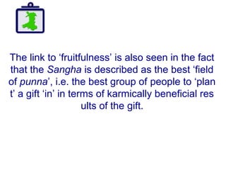 The link to ‘fruitfulness’ is also seen in the fact
that the Sangha is described as the best ‘field
of punna’, i.e. the best group of people to ‘plan
t’ a gift ‘in’ in terms of karmically beneficial res
ults of the gift.
 