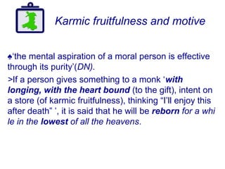 Karmic fruitfulness and motive
♠‘the mental aspiration of a moral person is effective
through its purity’(DN).
>If a person gives something to a monk ‘with
longing, with the heart bound (to the gift), intent on
a store (of karmic fruitfulness), thinking “I’ll enjoy this
after death” ’, it is said that he will be reborn for a whi
le in the lowest of all the heavens.
 